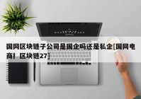 国网区块链子公司是国企吗还是私企[国网电商扌区块链27]